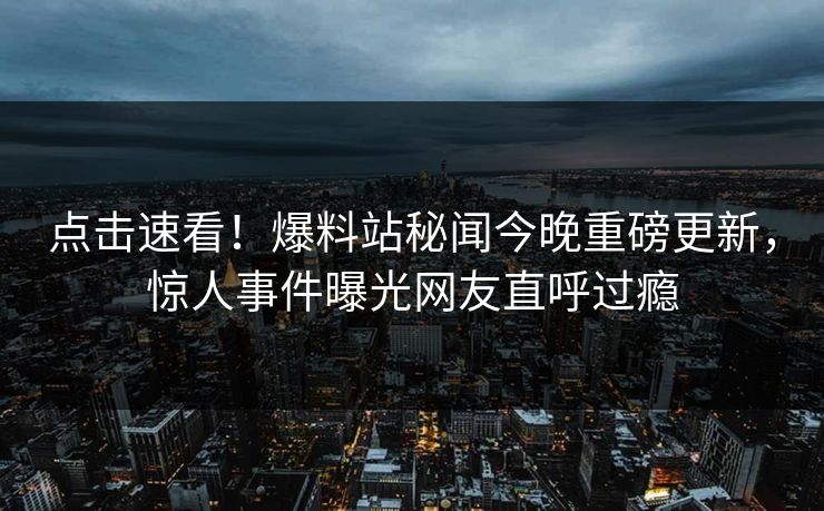 点击速看！爆料站秘闻今晚重磅更新，惊人事件曝光网友直呼过瘾