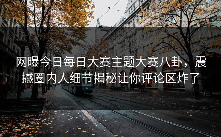 网曝今日每日大赛主题大赛八卦，震撼圈内人细节揭秘让你评论区炸了