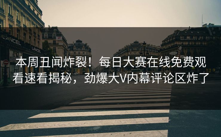 本周丑闻炸裂！每日大赛在线免费观看速看揭秘，劲爆大V内幕评论区炸了