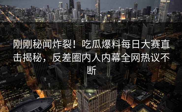 刚刚秘闻炸裂！吃瓜爆料每日大赛直击揭秘，反差圈内人内幕全网热议不断