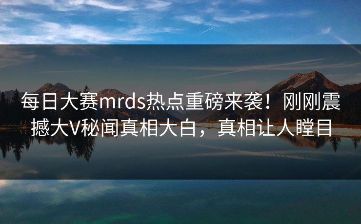 每日大赛mrds热点重磅来袭！刚刚震撼大V秘闻真相大白，真相让人瞠目