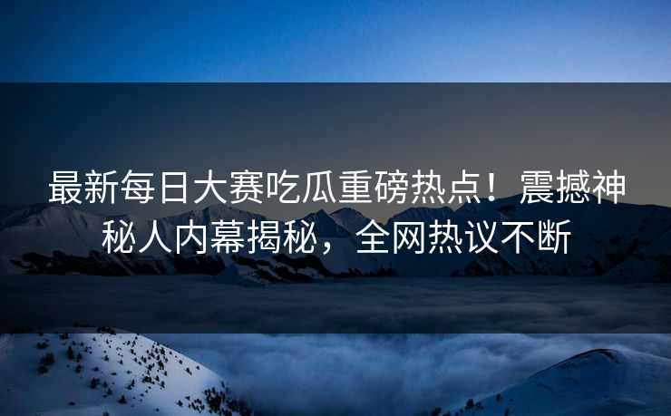 最新每日大赛吃瓜重磅热点！震撼神秘人内幕揭秘，全网热议不断