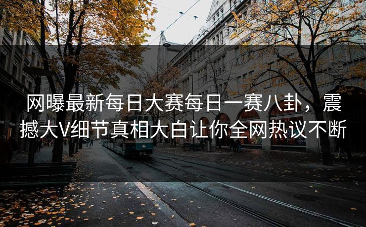 网曝最新每日大赛每日一赛八卦，震撼大V细节真相大白让你全网热议不断