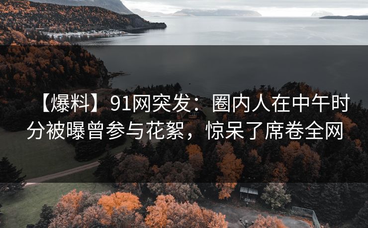 【爆料】91网突发：圈内人在中午时分被曝曾参与花絮，惊呆了席卷全网