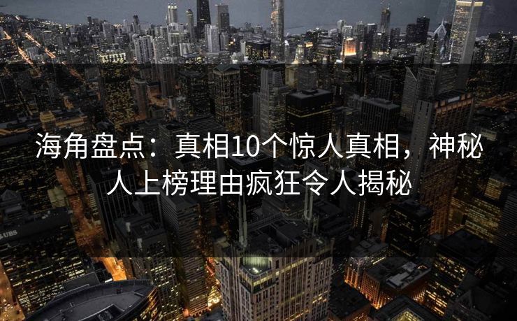 海角盘点：真相10个惊人真相，神秘人上榜理由疯狂令人揭秘