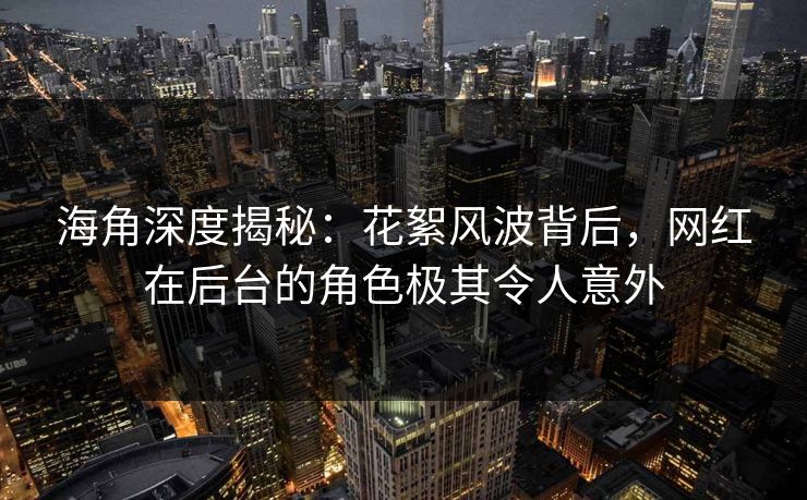 海角深度揭秘：花絮风波背后，网红在后台的角色极其令人意外