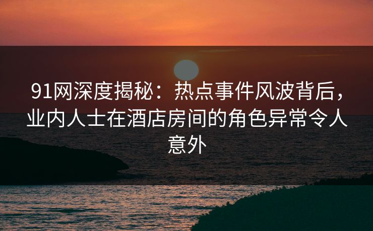 91网深度揭秘：热点事件风波背后，业内人士在酒店房间的角色异常令人意外