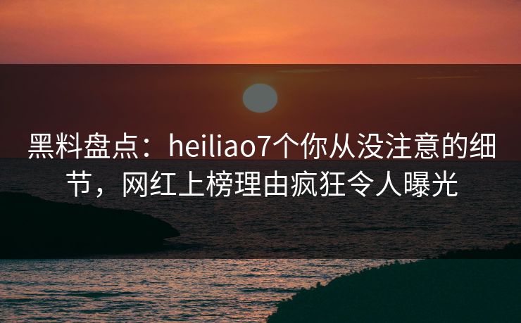 黑料盘点：heiliao7个你从没注意的细节，网红上榜理由疯狂令人曝光