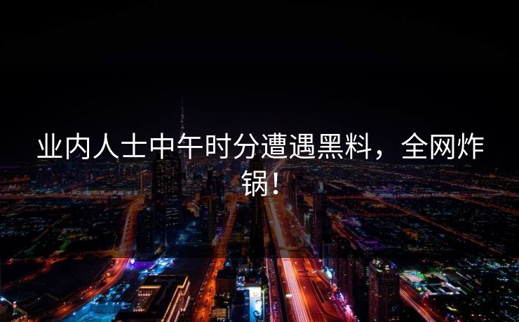 业内人士中午时分遭遇黑料，全网炸锅！
