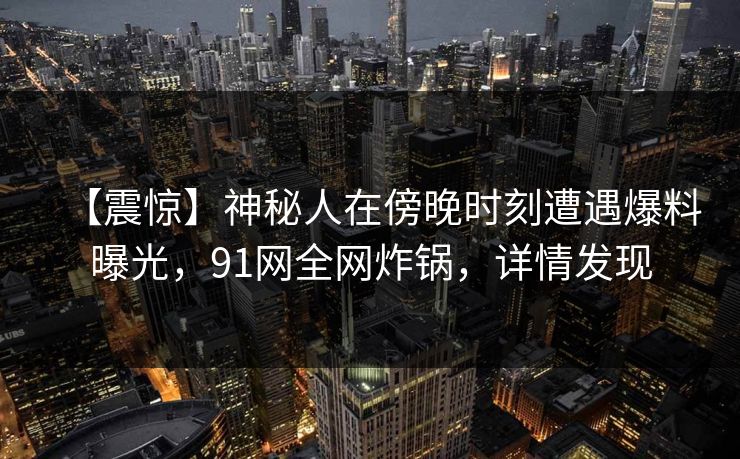 【震惊】神秘人在傍晚时刻遭遇爆料曝光，91网全网炸锅，详情发现
