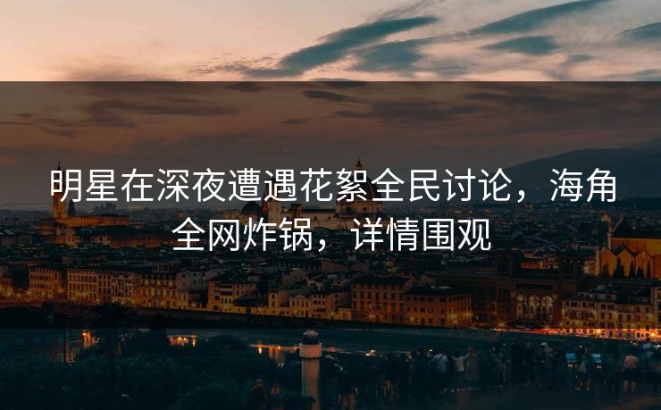 明星在深夜遭遇花絮全民讨论，海角全网炸锅，详情围观