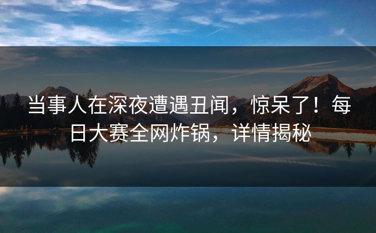 当事人在深夜遭遇丑闻，惊呆了！每日大赛全网炸锅，详情揭秘