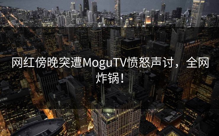 网红傍晚突遭MoguTV愤怒声讨，全网炸锅！