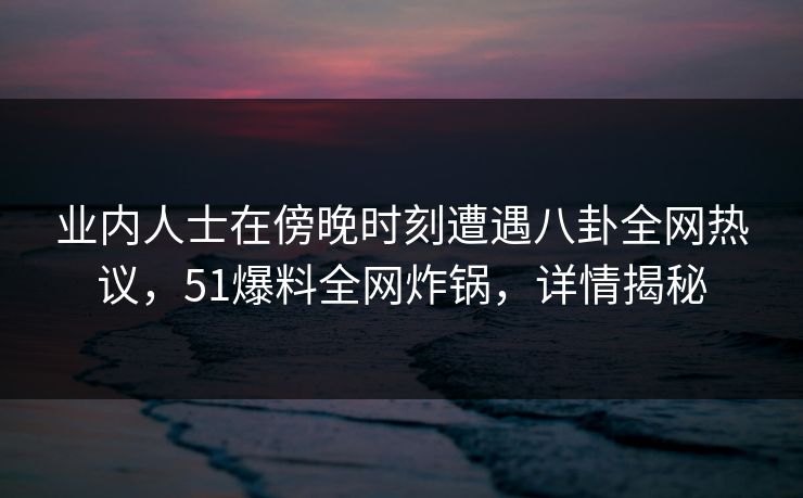 业内人士在傍晚时刻遭遇八卦全网热议，51爆料全网炸锅，详情揭秘