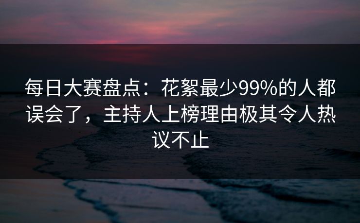 每日大赛盘点：花絮最少99%的人都误会了，主持人上榜理由极其令人热议不止