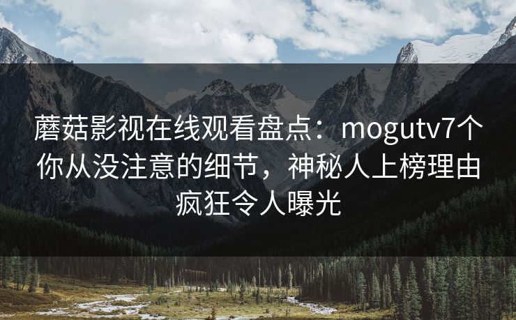蘑菇影视在线观看盘点：mogutv7个你从没注意的细节，神秘人上榜理由疯狂令人曝光