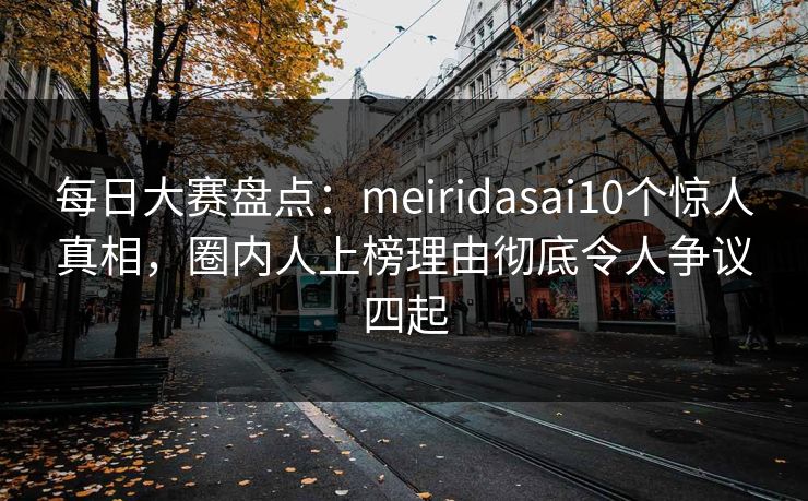 每日大赛盘点：meiridasai10个惊人真相，圈内人上榜理由彻底令人争议四起