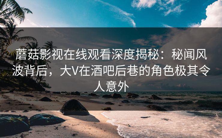 蘑菇影视在线观看深度揭秘：秘闻风波背后，大V在酒吧后巷的角色极其令人意外