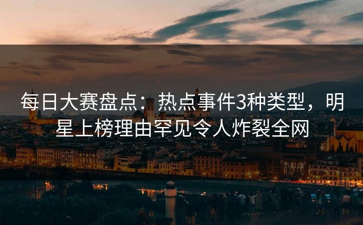 每日大赛盘点：热点事件3种类型，明星上榜理由罕见令人炸裂全网