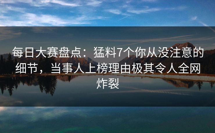 每日大赛盘点：猛料7个你从没注意的细节，当事人上榜理由极其令人全网炸裂
