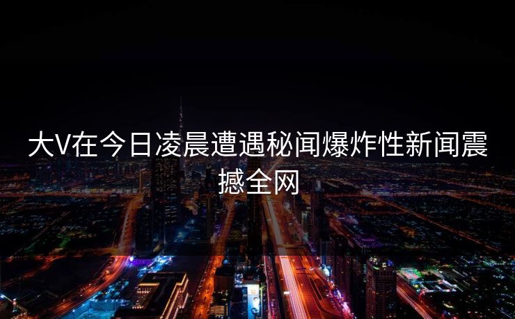 大V在今日凌晨遭遇秘闻爆炸性新闻震撼全网