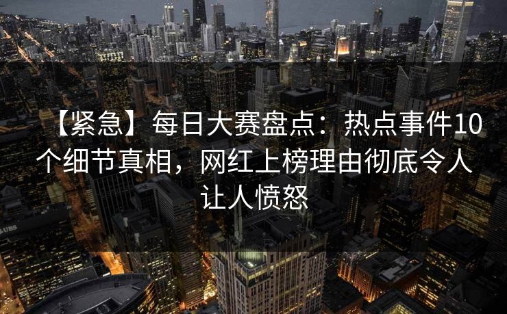【紧急】每日大赛盘点：热点事件10个细节真相，网红上榜理由彻底令人让人愤怒