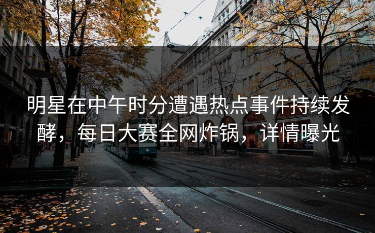 明星在中午时分遭遇热点事件持续发酵，每日大赛全网炸锅，详情曝光