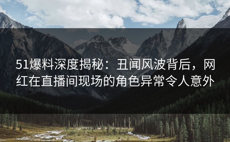 51爆料深度揭秘：丑闻风波背后，网红在直播间现场的角色异常令人意外