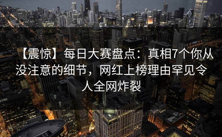 【震惊】每日大赛盘点：真相7个你从没注意的细节，网红上榜理由罕见令人全网炸裂