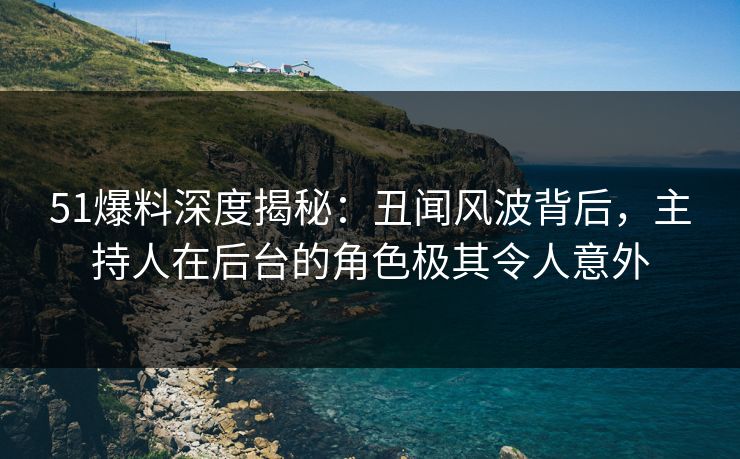 51爆料深度揭秘：丑闻风波背后，主持人在后台的角色极其令人意外