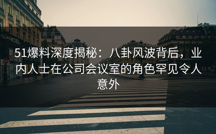 51爆料深度揭秘：八卦风波背后，业内人士在公司会议室的角色罕见令人意外