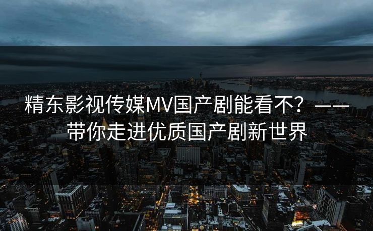 精东影视传媒MV国产剧能看不?——带你走进优质国产剧新世界