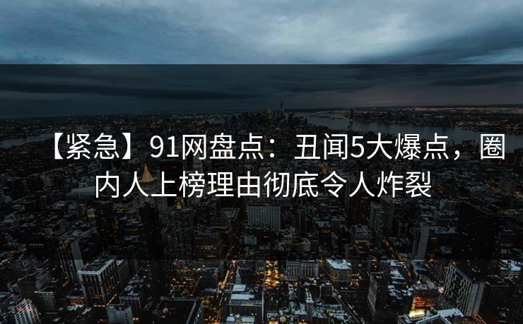 【紧急】91网盘点：丑闻5大爆点，圈内人上榜理由彻底令人炸裂