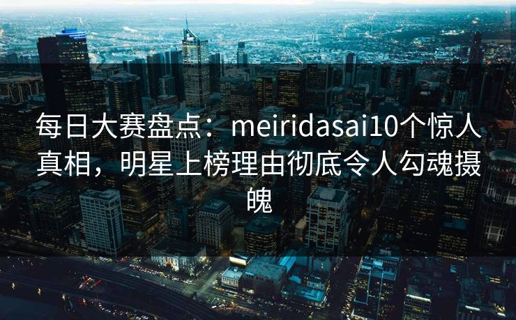 每日大赛盘点：meiridasai10个惊人真相，明星上榜理由彻底令人勾魂摄魄