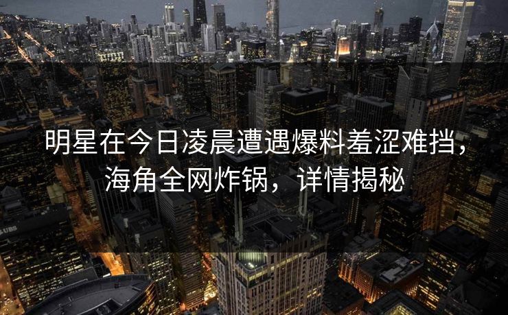 明星在今日凌晨遭遇爆料羞涩难挡,海角全网炸锅,详情揭秘