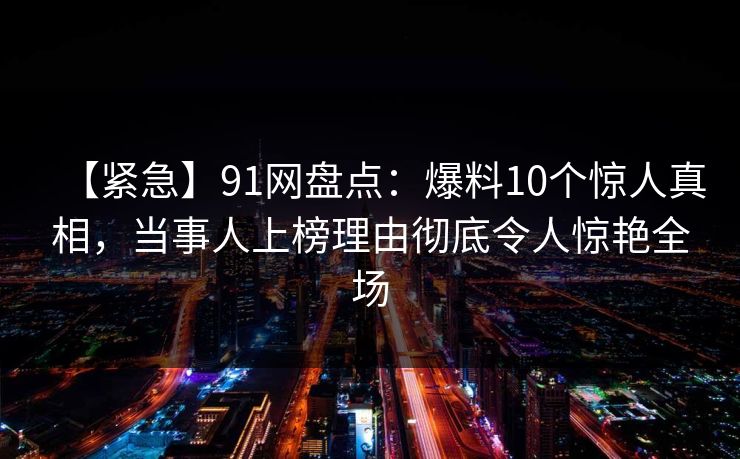 【紧急】91网盘点:爆料10个惊人真相,当事人上榜理由彻底令人惊艳全场