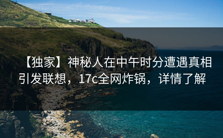 【独家】神秘人在中午时分遭遇真相引发联想,17c全网炸锅,详情了解