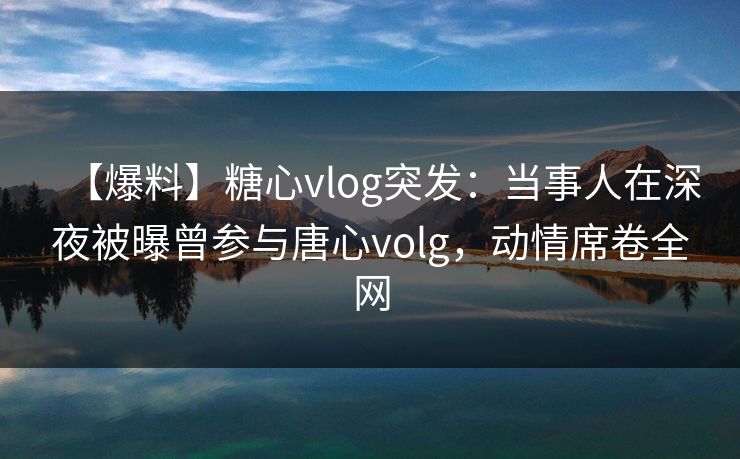 【爆料】糖心vlog突发：当事人在深夜被曝曾参与唐心volg，动情席卷全网