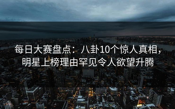 每日大赛盘点:八卦10个惊人真相,明星上榜理由罕见令人欲望升腾