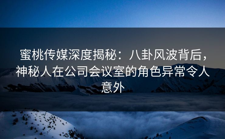 蜜桃传媒深度揭秘：八卦风波背后，神秘人在公司会议室的角色异常令人意外