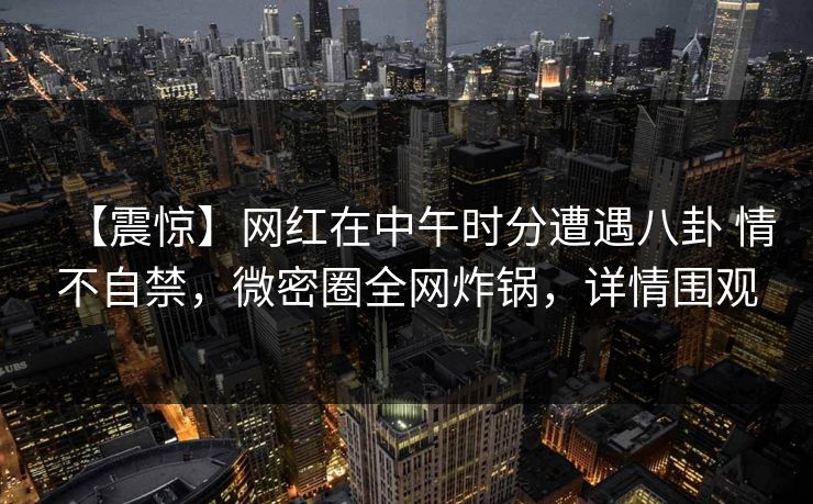 【震惊】网红在中午时分遭遇八卦 情不自禁，微密圈全网炸锅，详情围观