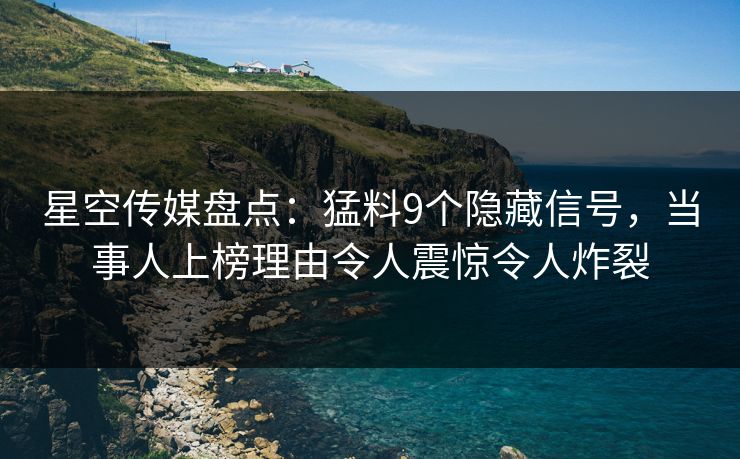 星空传媒盘点：猛料9个隐藏信号，当事人上榜理由令人震惊令人炸裂