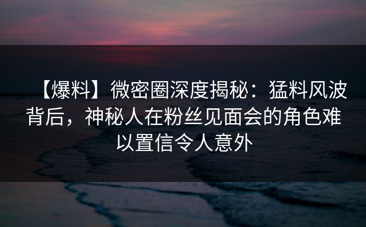 【爆料】微密圈深度揭秘：猛料风波背后，神秘人在粉丝见面会的角色难以置信令人意外