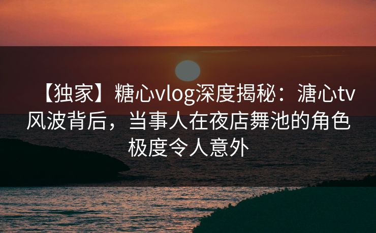 【独家】糖心vlog深度揭秘：溏心tv风波背后，当事人在夜店舞池的角色极度令人意外