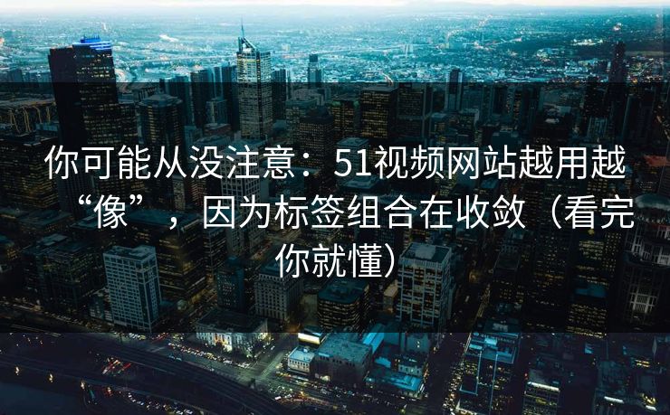 你可能从没注意：51视频网站越用越“像”，因为标签组合在收敛（看完你就懂）