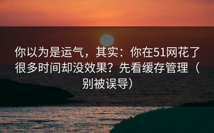 你以为是运气，其实：你在51网花了很多时间却没效果？先看缓存管理（别被误导）