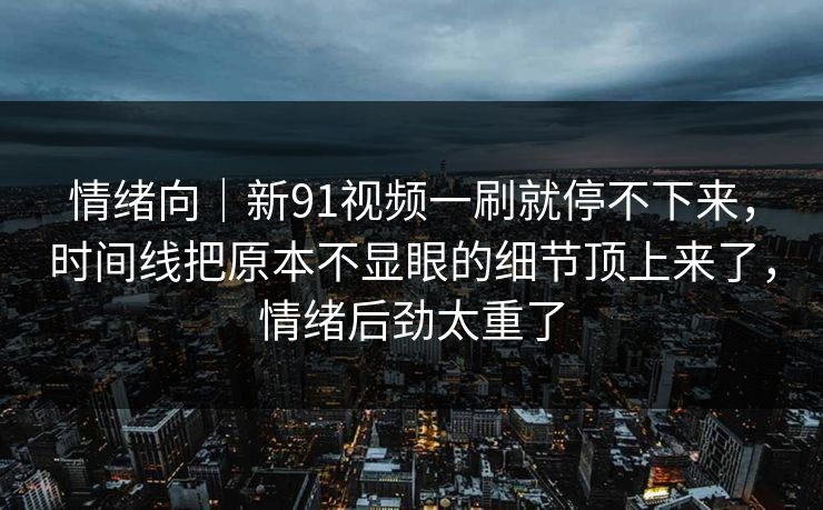 情绪向｜新91视频一刷就停不下来，时间线把原本不显眼的细节顶上来了，情绪后劲太重了