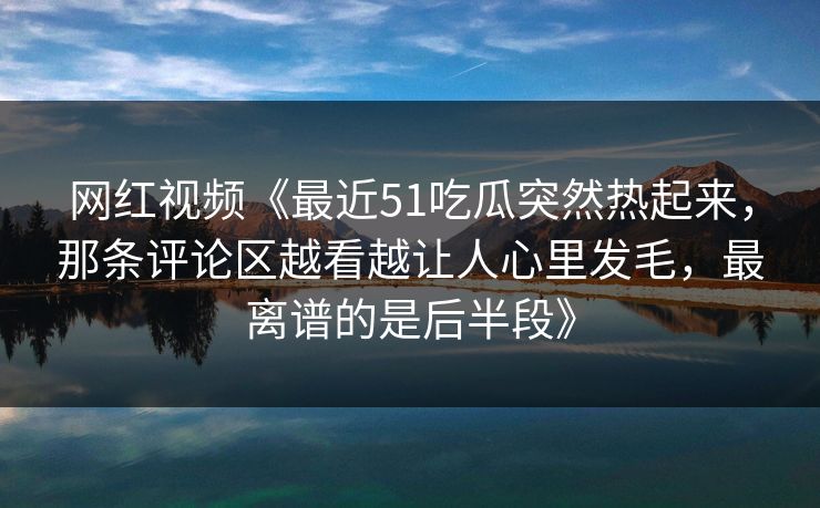 网红视频《最近51吃瓜突然热起来，那条评论区越看越让人心里发毛，最离谱的是后半段》